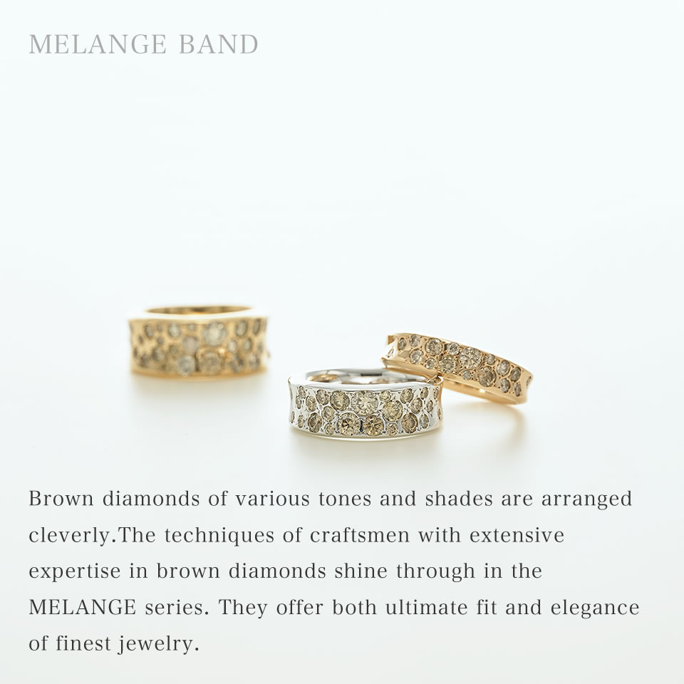Brown diamonds of various tones and shades are arranged cleverly. The techniques of craftsmen with extensive expertise in brown diamonds shine through in the MELANGE series. They offer both ultimate fit and elegance of finest jewelry.