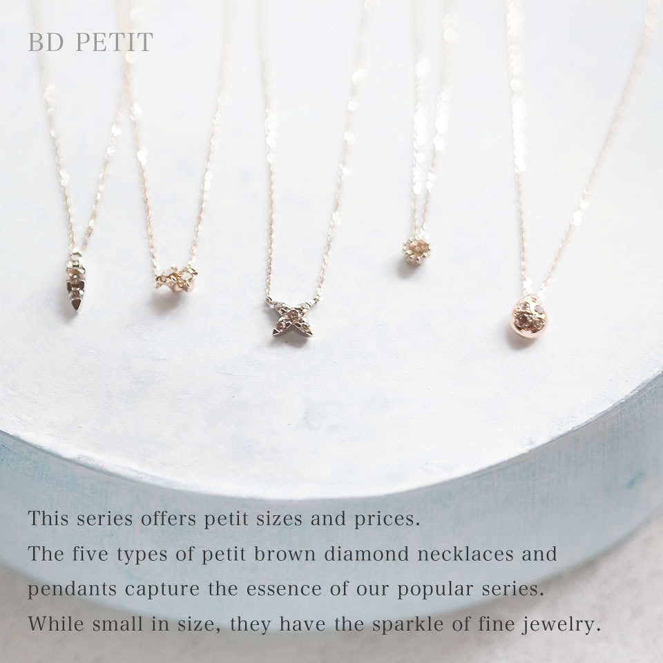 This series offers petit sizes and prices. The five types of petit brown diamond necklaces and pendants capture the essence of our popular series. While small in size, they have the sparkle of fine jewelry.