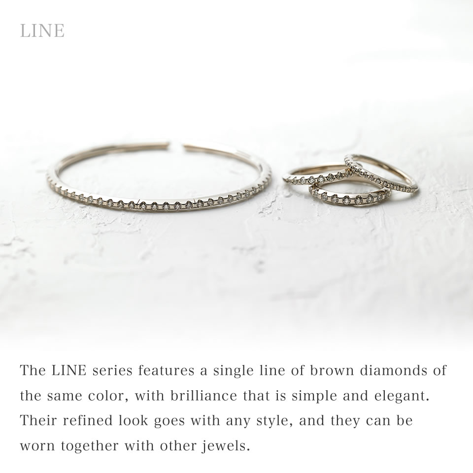 The LINE series features a single line of brown diamonds of the same color, with brilliance that is simple and elegant. Their refined look goes with any style, and they can be worn together with other jewels.